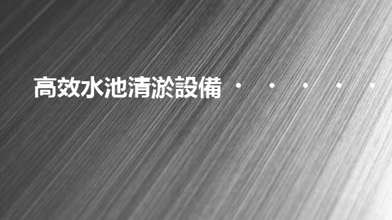 高效水池清淤設備，環(huán)保清潔新選擇！